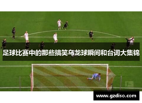 足球比赛中的那些搞笑乌龙球瞬间和台词大集锦