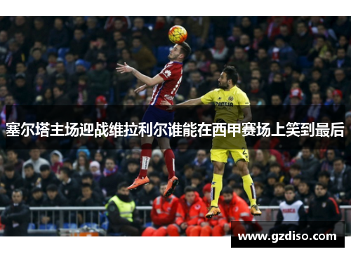 塞尔塔主场迎战维拉利尔谁能在西甲赛场上笑到最后