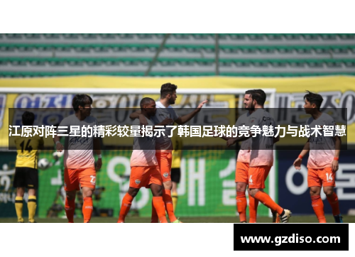 江原对阵三星的精彩较量揭示了韩国足球的竞争魅力与战术智慧