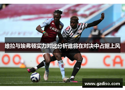 维拉与埃弗顿实力对比分析谁将在对决中占据上风