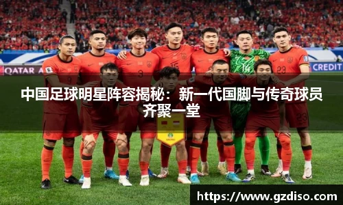 中国足球明星阵容揭秘：新一代国脚与传奇球员齐聚一堂